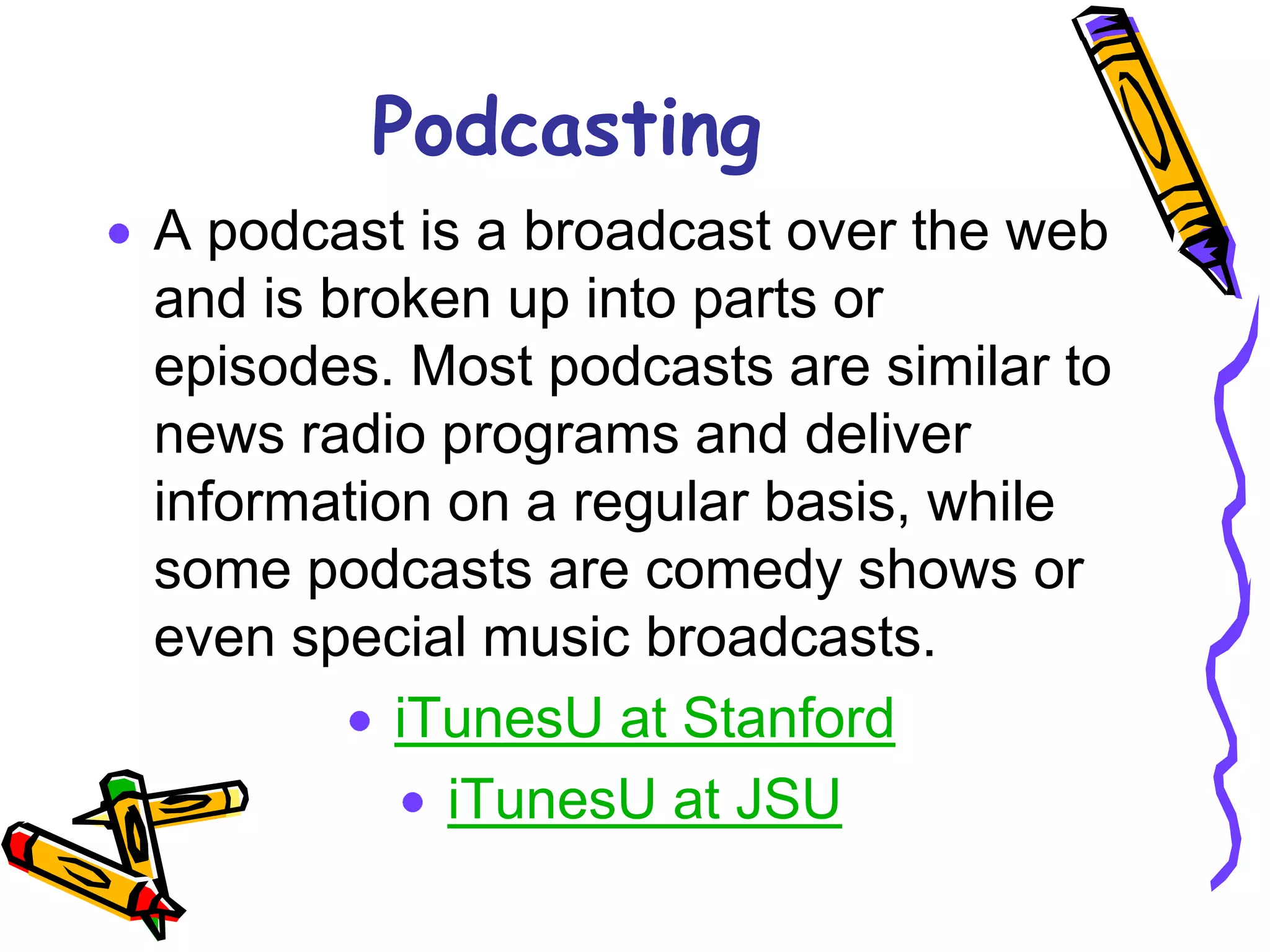 Podcasting
A podcast is a broadcast over the web
and is broken up into parts or
episodes. Most podcasts are similar to
news radio programs and deliver
information on a regular basis, while
some podcasts are comedy shows or
even special music broadcasts.
          iTunesU at Stanford
            iTunesU at JSU
 