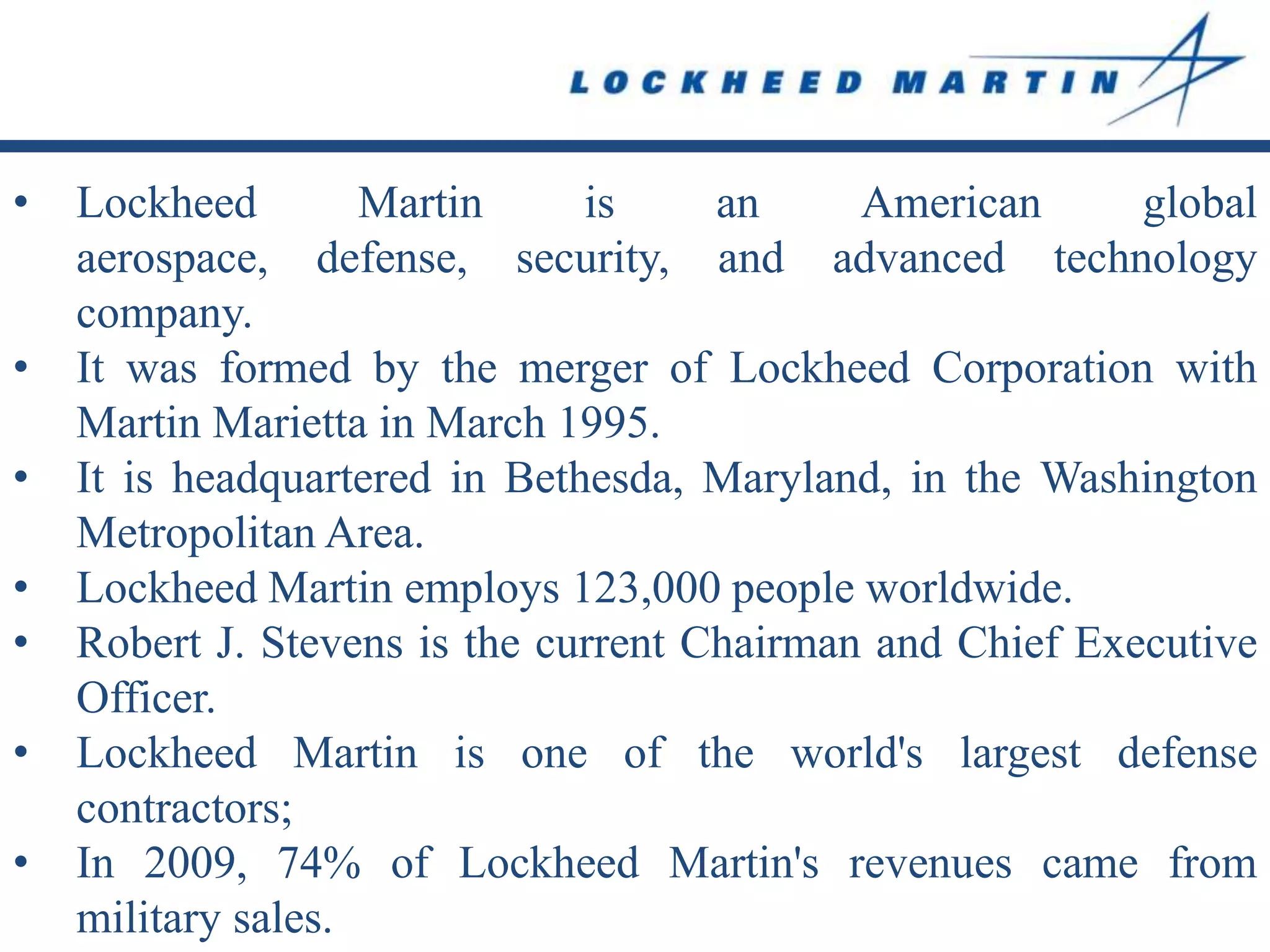 •   Lockheed        Martin     is     an     American      global
    aerospace, defense, security, and advanced technology
    company.
•   It was formed by the merger of Lockheed Corporation with
    Martin Marietta in March 1995.
•   It is headquartered in Bethesda, Maryland, in the Washington
    Metropolitan Area.
•   Lockheed Martin employs 123,000 people worldwide.
•   Robert J. Stevens is the current Chairman and Chief Executive
    Officer.
•   Lockheed Martin is one of the world's largest defense
    contractors;
•   In 2009, 74% of Lockheed Martin's revenues came from
    military sales.
 