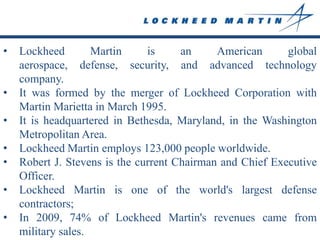 •   Lockheed        Martin     is     an     American      global
    aerospace, defense, security, and advanced technology
    company.
•   It was formed by the merger of Lockheed Corporation with
    Martin Marietta in March 1995.
•   It is headquartered in Bethesda, Maryland, in the Washington
    Metropolitan Area.
•   Lockheed Martin employs 123,000 people worldwide.
•   Robert J. Stevens is the current Chairman and Chief Executive
    Officer.
•   Lockheed Martin is one of the world's largest defense
    contractors;
•   In 2009, 74% of Lockheed Martin's revenues came from
    military sales.
 