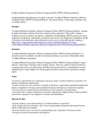 Lockheed Martin Corporation: Defense Company Profile, SWOT & Financial Report

companyprofilesandconferences.com glad to promote "Lockheed Martin Corporation: Defense
Company Profile, SWOT & Financial Report" this report utilizes a wide range of primary and
secondary sources.

Synopsis

"Lockheed Martin Corporation: Defense Company Profile, SWOT & Financial Report" contains
in depth information and data about the company and its operations. The profile contains a
company overview, business description, competitive benchmarking, SWOT analysis, key facts,
mergers & acquisitions, information on products and services, key Employee biographies, details
of locations and subsidiaries, plus information on key news events affecting the company. (
http://www.companyprofilesandconferences.com/researchindex/Defense-Security-
c10/Lockheed-Martin-Corporation-Defense-Company-Profile-SWOT-Financial-Report.html )

Summary

"Lockheed Martin Corporation: Defense Company Profile, SWOT & Financial Report" is a
crucial resource for industry executives and anyone looking to access key information about
"Lockheed Martin Corporation"

"Lockheed Martin Corporation: Defense Company Profile, SWOT & Financial Report" report
utilizes a wide range of primary and secondary sources, which are analyzed and presented in a
consistent and easily accessible format. ICD Research strictly follows a standardized research
methodology to ensure high levels of data quality and these characteristics guarantee a unique
report.

Scope

• Examines and identifies key information and issues about "Lockheed Martin Corporation" for
business intelligence requirements.
• Studies and presents the company's strengths, weaknesses, opportunities (growth potential) and
threats (competition). Strategic and operational business information is objectively reported.
• Provides data on company financial performance and competitive benchmarking.
• The profile also contains information on business operations, company history, major products
and services, prospects, key employees, locations and subsidiaries.

Reasons To Buy

• Quickly enhance your understanding of "Lockheed Martin Corporation"
• Gain insight into the marketplace and a better understanding of internal and external factors
which could impact the industry.
• Increase business/sales activities by understanding your competitors’ businesses better.
• Recognize potential partnerships and suppliers.
 