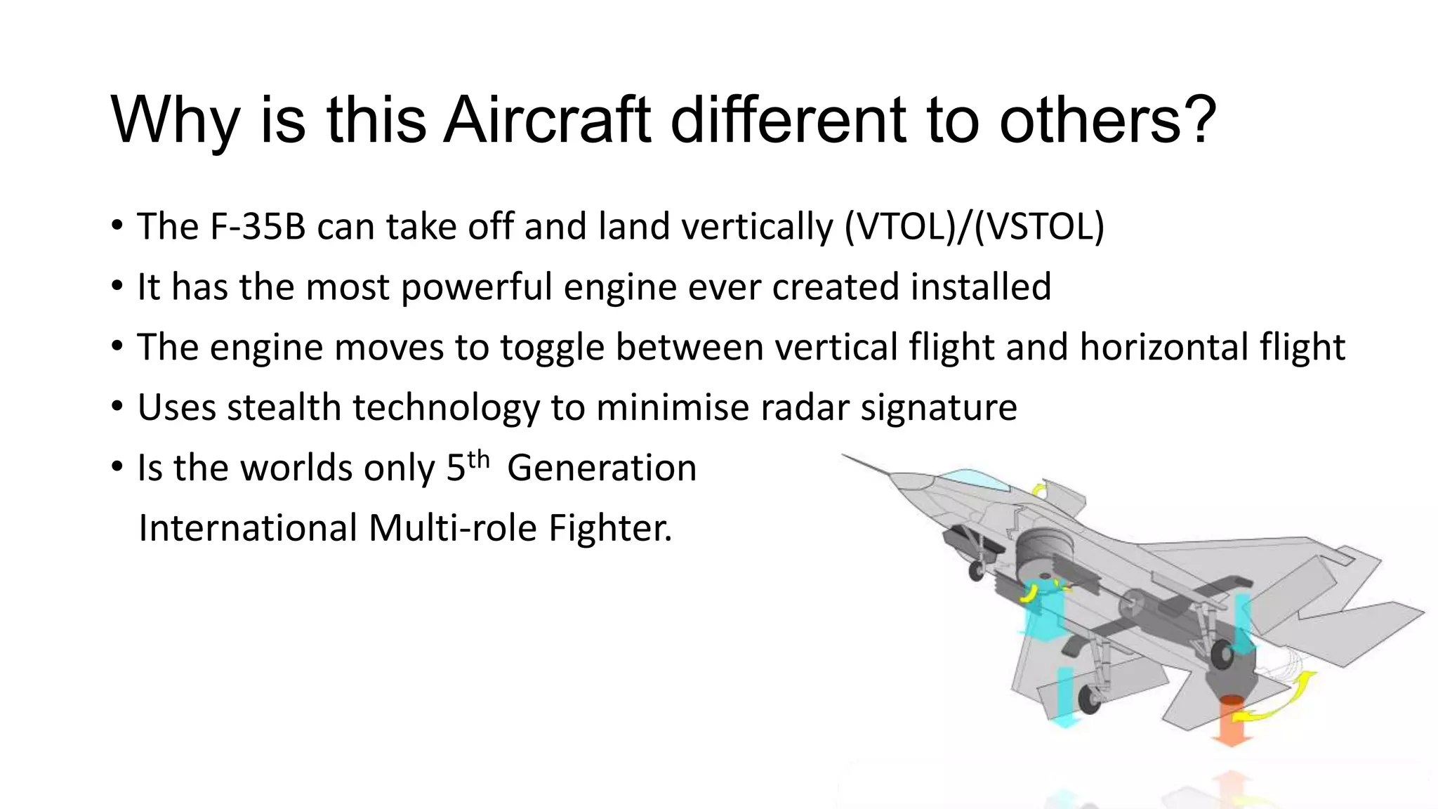 Why is this Aircraft different to others?
• The F-35B can take off and land vertically (VTOL)/(VSTOL)
• It has the most powerful engine ever created installed
• The engine moves to toggle between vertical flight and horizontal flight
• Uses stealth technology to minimise radar signature
• Is the worlds only 5th Generation
International Multi-role Fighter.

 