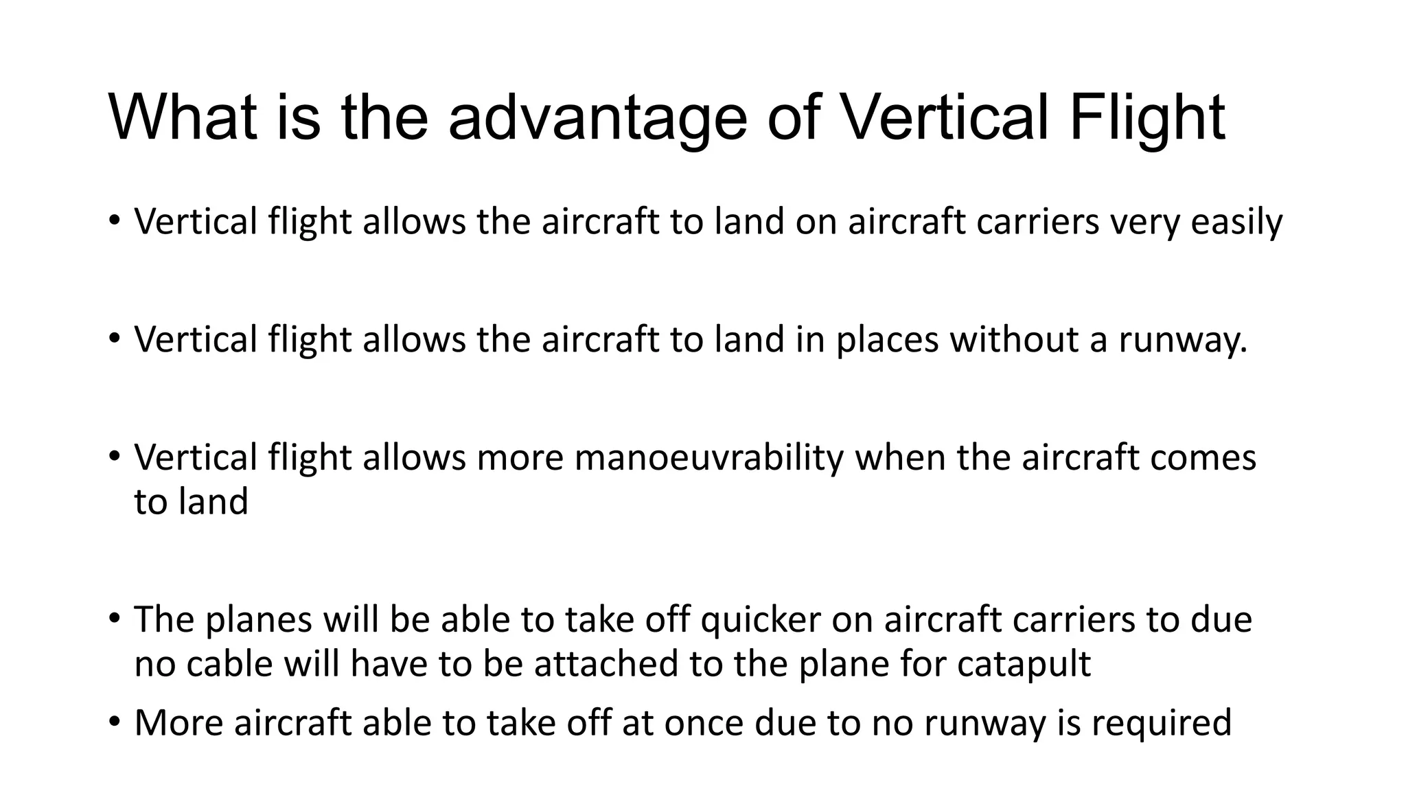 What is the advantage of Vertical Flight
• Vertical flight allows the aircraft to land on aircraft carriers very easily
• Vertical flight allows the aircraft to land in places without a runway.
• Vertical flight allows more manoeuvrability when the aircraft comes
to land
• The planes will be able to take off quicker on aircraft carriers to due
no cable will have to be attached to the plane for catapult
• More aircraft able to take off at once due to no runway is required

 
