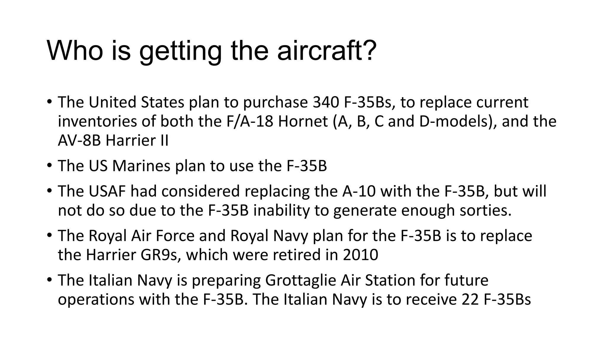 Who is getting the aircraft?
• The United States plan to purchase 340 F-35Bs, to replace current
inventories of both the F/A-18 Hornet (A, B, C and D-models), and the
AV-8B Harrier II
• The US Marines plan to use the F-35B
• The USAF had considered replacing the A-10 with the F-35B, but will
not do so due to the F-35B inability to generate enough sorties.
• The Royal Air Force and Royal Navy plan for the F-35B is to replace
the Harrier GR9s, which were retired in 2010
• The Italian Navy is preparing Grottaglie Air Station for future
operations with the F-35B. The Italian Navy is to receive 22 F-35Bs

 