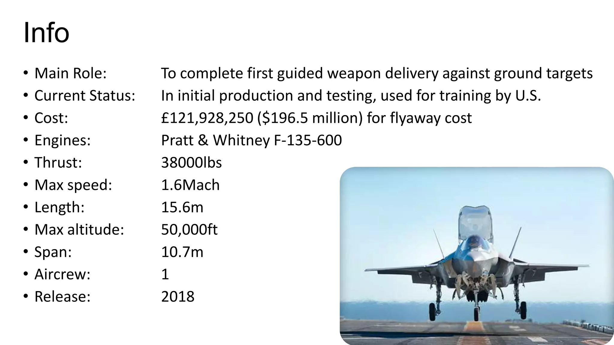 Info
•
•
•
•
•
•
•
•
•
•
•

Main Role:
Current Status:
Cost:
Engines:
Thrust:
Max speed:
Length:
Max altitude:
Span:
Aircrew:
Release:

To complete first guided weapon delivery against ground targets
In initial production and testing, used for training by U.S.
£121,928,250 ($196.5 million) for flyaway cost
Pratt & Whitney F-135-600
38000lbs
1.6Mach
15.6m
50,000ft
10.7m
1
2018

 
