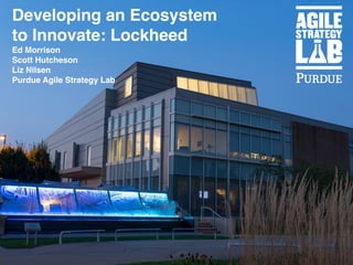 Developing an Ecosystem
to Innovate: Lockheed
Ed Morrison
Scott Hutcheson
Liz Nilsen
Purdue Agile Strategy Lab
 
