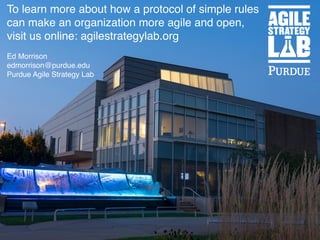 To learn more about how a protocol of simple rules
can make an organization more agile and open,
visit us online: agilestrategylab.org
Ed Morrison
edmorrison@purdue.edu
Purdue Agile Strategy Lab
 