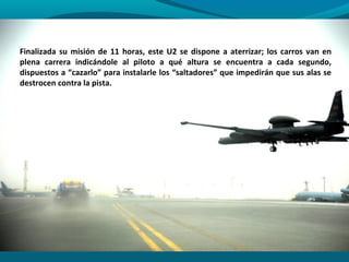 Finalizada su misión de 11 horas, este U2 se dispone a aterrizar; los carros van en
plena carrera indicándole al piloto a qué altura se encuentra a cada segundo,
dispuestos a “cazarlo” para instalarle los “saltadores” que impedirán que sus alas se
destrocen contra la pista.
 