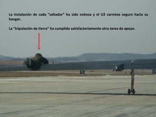 La instalación de cada “saltador” ha sido exitosa y el U2 carretea seguro hacia su
hangar.

La “tripulación de tierra” ha cumplido satisfactoriamente otra tarea de apoyo.
 