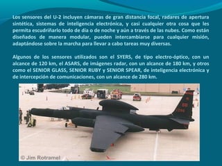 Los sensores del U-2 incluyen cámaras de gran distancia focal, radares de apertura
sintética, sistemas de inteligencia electrónica, y casi cualquier otra cosa que les
permita escudriñarlo todo de día o de noche y aún a través de las nubes. Como están
diseñados de manera modular, pueden intercambiarse para cualquier misión,
adaptándose sobre la marcha para llevar a cabo tareas muy diversas.

Algunos de los sensores utilizados son el SYERS, de tipo electro-óptico, con un
alcance de 120 km, el ASARS, de imágenes radar, con un alcance de 180 km, y otros
como el SENIOR GLASS, SENIOR RUBY y SENIOR SPEAR, de inteligencia electrónica y
de intercepción de comunicaciones, con un alcance de 280 km.
 