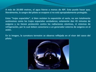 A más de 20.000 metros, el agua hierve a menos de 40º. Esto puede hacer que,
literalmente, la sangre del piloto se evapore si no está apropiadamente protegido.

Estos "trajes espaciales", si bien resisten la exposición al vacío, no son totalmente
autónomos como los trajes espaciales verdaderos; solamente dan 45 minutos de
oxígeno y no tienen protección contra las radiaciones cósmicas, ni sistemas de
refrigeración, por lo cual deben conectarse a un generador externo de oxígeno en el
avión.

En la imagen, la curvatura terrestre se observa reflejada en el visor del casco del
piloto.
 