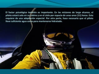El factor psicológico también es importante. En las misiones de largo alcance, el
piloto estará solo en su cabina y en el cielo por espacio de unas once (11) horas. Esto
requiere de una adaptación especial. Por otra parte, hace necesario que el piloto
lleve suficiente agua como para mantenerse hidratado.
 