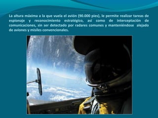 La altura máxima a la que vuela el avión (90.000 pies), le permite realizar tareas de
espionaje y reconocimiento estratégico, así como de interceptación de
comunicaciones, sin ser detectado por radares comunes y manteniéndose alejado
de aviones y misiles convencionales.
 