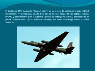 El Lockheed U-2, apodado "Dragon Lady", es un avión de vigilancia a gran altitud,
monomotor y monoplaza, usado hoy por la Fuerza Aérea de los Estados Unidos
(USAF) y previamente por la Agencia Central de Inteligencia (CIA), desarrollado en
plena “Guerra Fría” con el objetivo concreto de hacer espionaje sobre la Unión
Soviética.
 