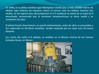 En 1996, el ex piloto soviético Igor Mentyukov reveló que, a unos 20.000 metros de
altitud, bajo órdenes de impactar contra el intruso ante los fallidos intentos con
misiles, se las ingenió para descompensar al U-2 mediante la estela de su Sujoi Su-9
desarmado, provocando que la aeronave norteamericana se diese vuelta y se
rompiesen sus alas.

El piloto Francis Gary Powers se eyectó exitosamente, antes de abrir su paracaídas y
fue capturado en territorio soviético, siendo canjeado por un espía ruso 18 meses
después.

Los restos del avión U-2 (abajo), se exhiben en el Museo Central de las Fuerzas
Armadas Rusas, en Moscú.
 