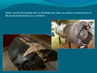 Motor y parte del fuselaje del U-2 derribado por Cuba, los cuales se conservan en el
Museo de la Revolución, en La Habana.
 