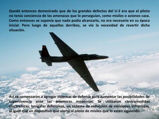 Quedó entonces demostrado que de los grandes defectos del U-2 era que el piloto
no tenía conciencia de las amenazas que lo perseguían, como misiles o aviones caza.
Como entonces se suponía que nada podía alcanzarlo, no era necesario en su época
inicial. Pero luego de aquellos derribos, se vio la necesidad de revertir dicha
situación.




Así se comenzaron a agregar sistemas de defensa para aumentar las posibilidades de
supervivencia ante las amenazas modernas. Se utilizaron contramedidas
electrónicas, bengalas defensivas, un sistema de reducción de emisiones infrarrojas,
al igual que un dispositivo que alerta al piloto de misiles que lo estén siguiendo.
 