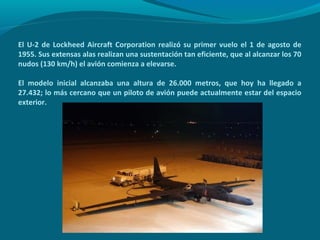El U-2 de Lockheed Aircraft Corporation realizó su primer vuelo el 1 de agosto de
1955. Sus extensas alas realizan una sustentación tan eficiente, que al alcanzar los 70
nudos (130 km/h) el avión comienza a elevarse.

El modelo inicial alcanzaba una altura de 26.000 metros, que hoy ha llegado a
27.432; lo más cercano que un piloto de avión puede actualmente estar del espacio
exterior.
 