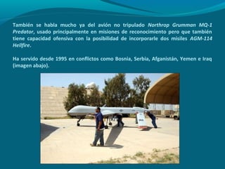 También se habla mucho ya del avión no tripulado Northrop Grumman MQ-1
Predator, usado principalmente en misiones de reconocimiento pero que también
tiene capacidad ofensiva con la posibilidad de incorporarle dos misiles AGM-114
Hellfire.

Ha servido desde 1995 en conflictos como Bosnia, Serbia, Afganistán, Yemen e Iraq
(imagen abajo).
 