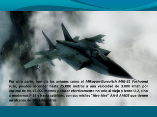 Por otra parte, hoy día los aviones como el Mikoyan-Gurevitch MIG-31 Foxhound
ruso, pueden ascender hasta 25.000 metros a una velocidad de 3.000 km/h por
encima de los 15.000 metros y atacar efectivamente no solo al viejo y lento U-2, sino
a modernos F-14 y hasta satélites, con sus misiles "Aire-Aire" AA-9 AMOS que tienen
un alcance de 200 kilómetros.
 