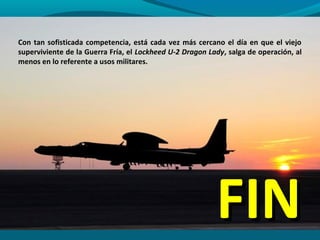 Con tan sofisticada competencia, está cada vez más cercano el día en que el viejo
superviviente de la Guerra Fría, el Lockheed U-2 Dragon Lady, salga de operación, al
menos en lo referente a usos militares.




                                                          FIN
 