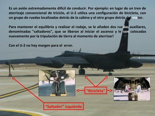 Es un avión extremadamente difícil de conducir. Por ejemplo: en lugar de un tren de
aterrizaje convencional de triciclo, el U-2 utiliza una configuración de bicicleta, con
un grupo de ruedas localizadas detrás de la cabina y el otro grupo detrás del motor.

Para mantener el equilibrio y realizar el rodaje, se le añaden dos ruedas auxiliares,
denominadas "saltadores", que se liberan al iniciar el ascenso y le son colocadas
nuevamente por la tripulación de tierra al momento de aterrizar!

Con el U-2 no hay margen para el error.




                                                 “Bicicleta”


                       “Saltador” izquierdo
 