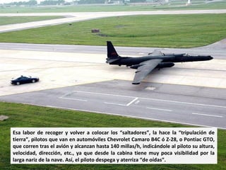 Esa labor de recoger y volver a colocar los “saltadores”, la hace la “tripulación de
tierra”, pilotos que van en automóviles Chevrolet Camaro B4C ó Z-28, o Pontiac GTO,
que corren tras el avión y alcanzan hasta 140 millas/h, indicándole al piloto su altura,
velocidad, dirección, etc., ya que desde la cabina tiene muy poca visibilidad por la
larga nariz de la nave. Así, el piloto despega y aterriza “de oídas”.
 