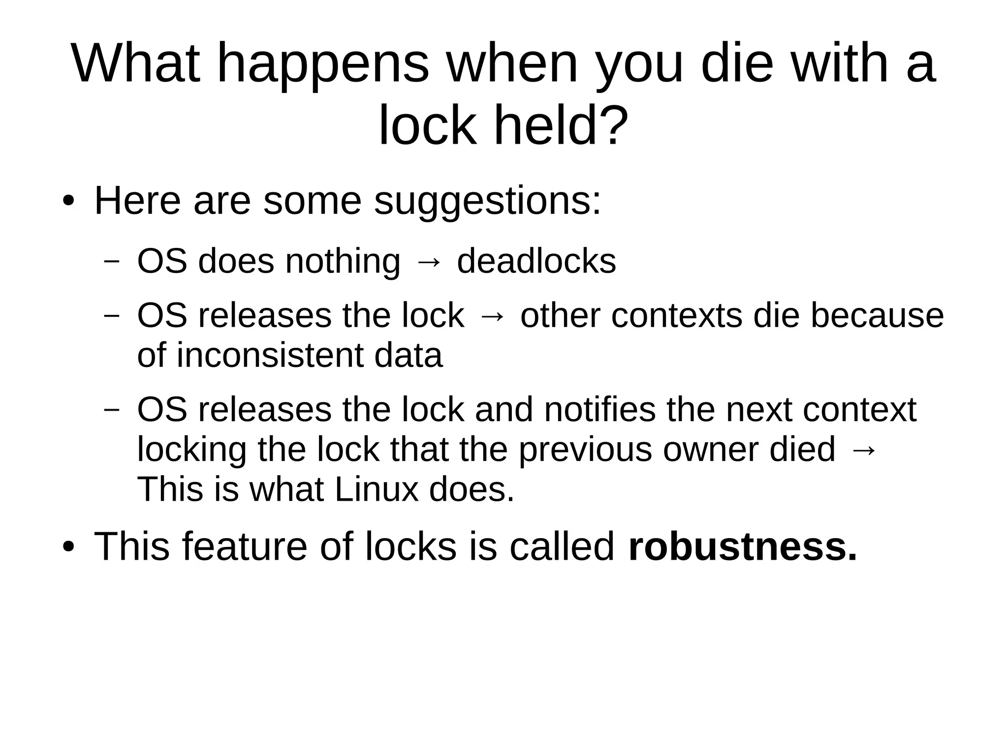 What happens when you die with a
lock held?
● Here are some suggestions:
– OS does nothing → deadlocks
– OS releases the lock → other contexts die because
of inconsistent data
– OS releases the lock and notifies the next context
locking the lock that the previous owner died →
This is what Linux does.
● This feature of locks is called robustness.
 