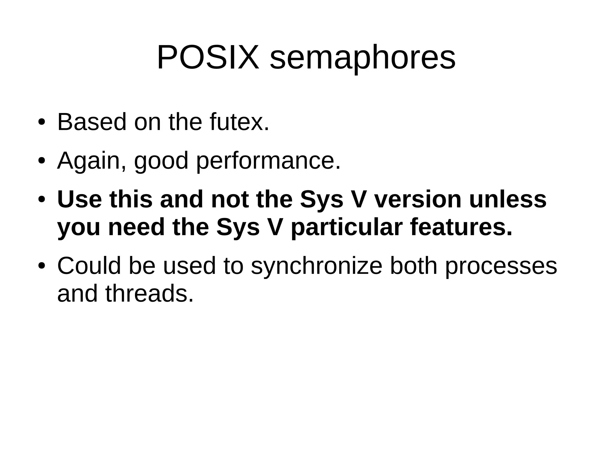 POSIX semaphores
● Based on the futex.
● Again, good performance.
● Use this and not the Sys V version unless
you need the Sys V particular features.
● Could be used to synchronize both processes
and threads.
 