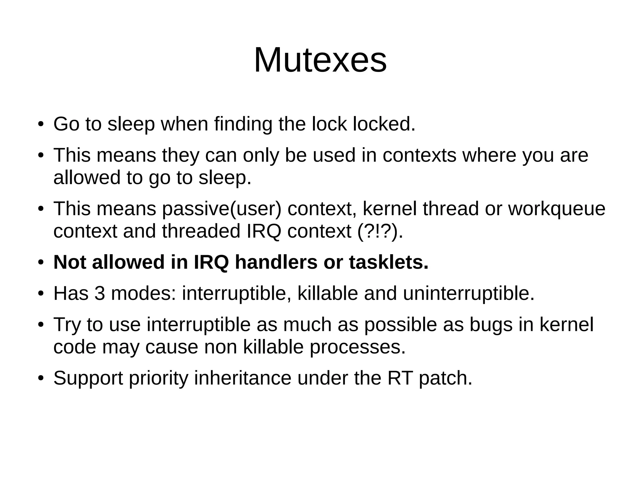 Mutexes
● Go to sleep when finding the lock locked.
● This means they can only be used in contexts where you are
allowed to go to sleep.
● This means passive(user) context, kernel thread or workqueue
context and threaded IRQ context (?!?).
● Not allowed in IRQ handlers or tasklets.
● Has 3 modes: interruptible, killable and uninterruptible.
● Try to use interruptible as much as possible as bugs in kernel
code may cause non killable processes.
● Support priority inheritance under the RT patch.
 