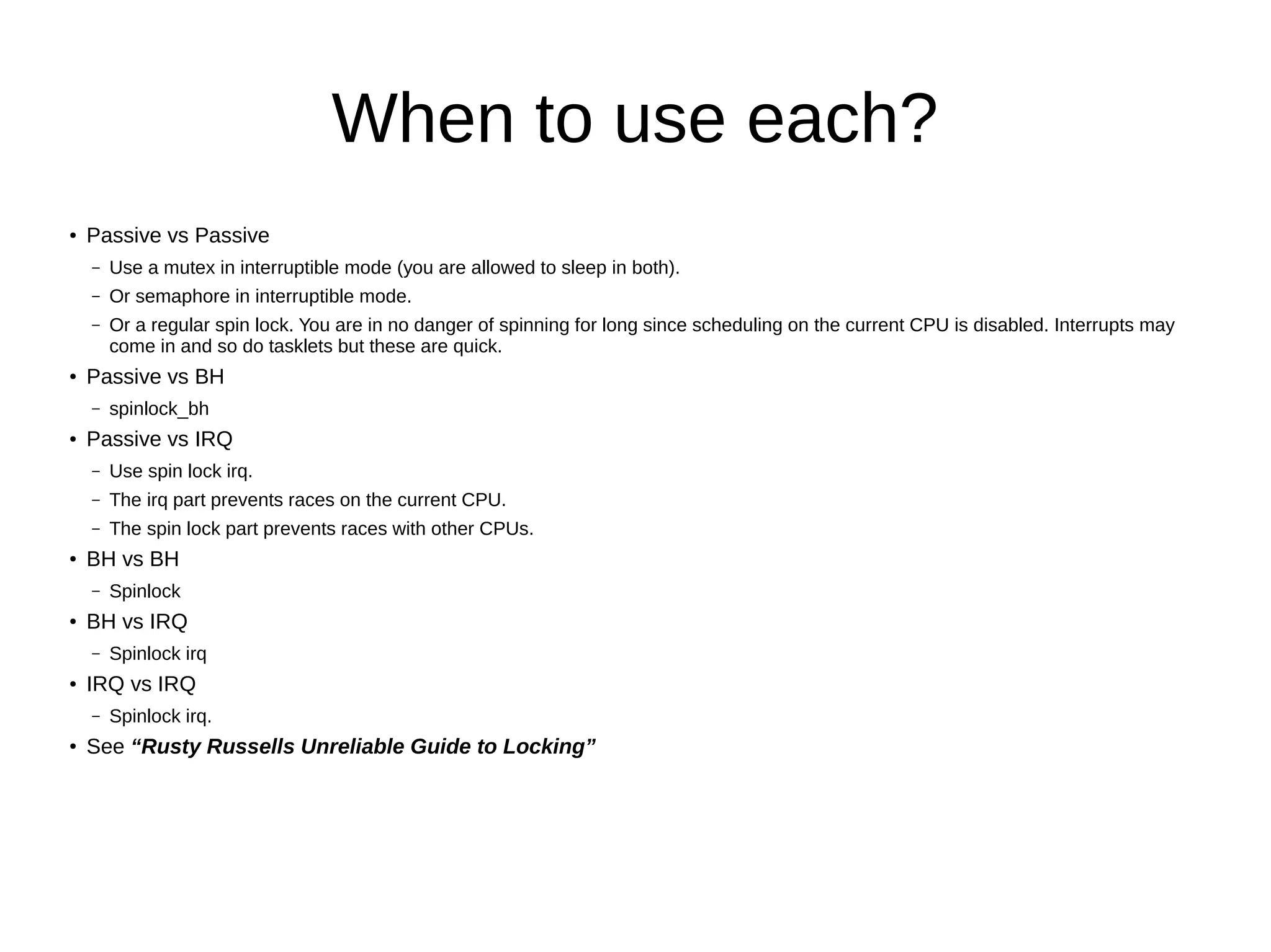 When to use each?
● Passive vs Passive
– Use a mutex in interruptible mode (you are allowed to sleep in both).
– Or semaphore in interruptible mode.
– Or a regular spin lock. You are in no danger of spinning for long since scheduling on the current CPU is disabled. Interrupts may
come in and so do tasklets but these are quick.
●
Passive vs BH
– spinlock_bh
● Passive vs IRQ
– Use spin lock irq.
– The irq part prevents races on the current CPU.
– The spin lock part prevents races with other CPUs.
● BH vs BH
– Spinlock
● BH vs IRQ
– Spinlock irq
● IRQ vs IRQ
– Spinlock irq.
● See “Rusty Russells Unreliable Guide to Locking”
 