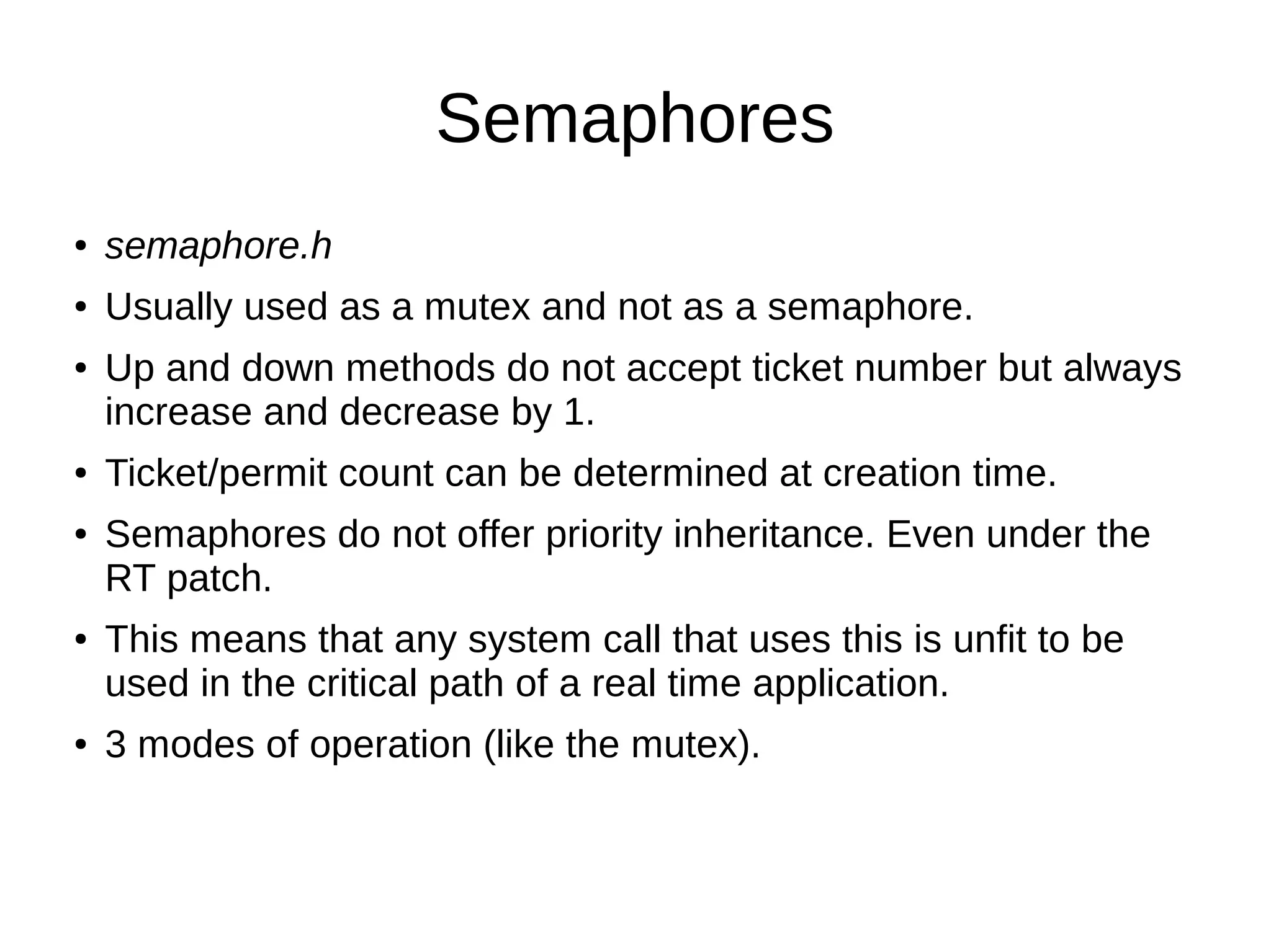 Semaphores
● semaphore.h
● Usually used as a mutex and not as a semaphore.
● Up and down methods do not accept ticket number but always
increase and decrease by 1.
● Ticket/permit count can be determined at creation time.
● Semaphores do not offer priority inheritance. Even under the
RT patch.
● This means that any system call that uses this is unfit to be
used in the critical path of a real time application.
● 3 modes of operation (like the mutex).
 