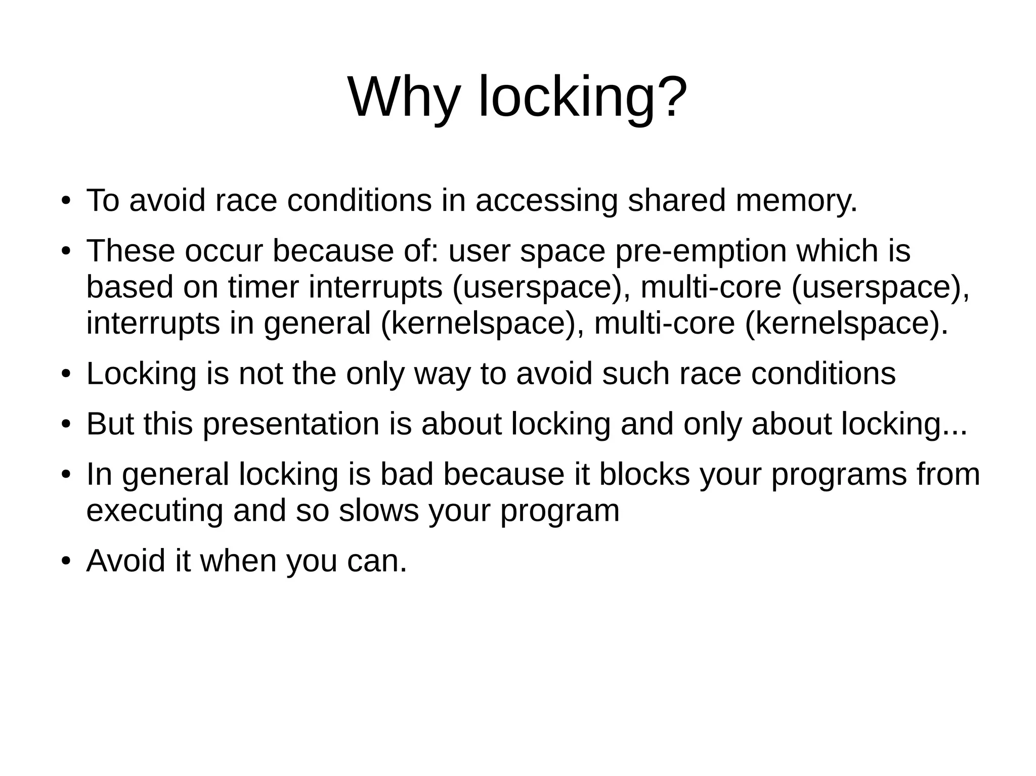 Why locking?
● To avoid race conditions in accessing shared memory.
● These occur because of: user space pre-emption which is
based on timer interrupts (userspace), multi-core (userspace),
interrupts in general (kernelspace), multi-core (kernelspace).
● Locking is not the only way to avoid such race conditions
● But this presentation is about locking and only about locking...
● In general locking is bad because it blocks your programs from
executing and so slows your program
● Avoid it when you can.
 