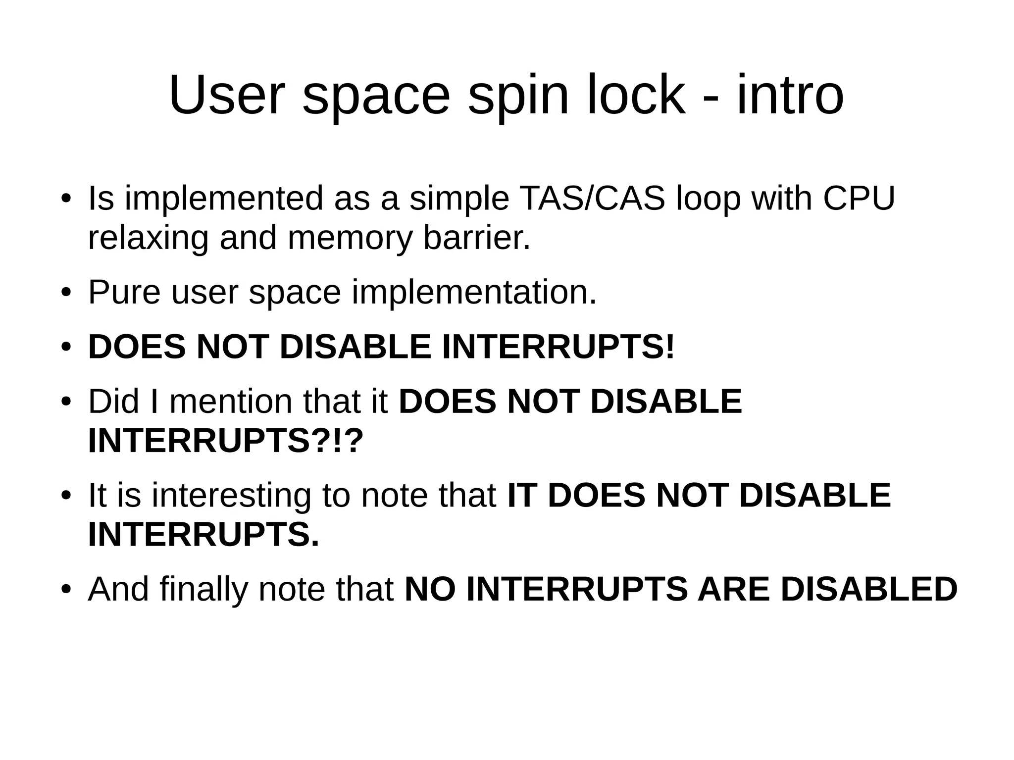 User space spin lock - intro
● Is implemented as a simple TAS/CAS loop with CPU
relaxing and memory barrier.
● Pure user space implementation.
● DOES NOT DISABLE INTERRUPTS!
● Did I mention that it DOES NOT DISABLE
INTERRUPTS?!?
● It is interesting to note that IT DOES NOT DISABLE
INTERRUPTS.
● And finally note that NO INTERRUPTS ARE DISABLED
 