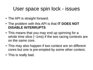 User space spin lock - issues
● The API is straight forward.
● The problem with this API is that IT DOES NOT
DISABLE INTERRUPTS
● This means that you may end up spinning for a
whole time slice (~1ms) if the two racing contexts are
on the same core.
● This may also happen if two context are on different
cores but one is pre-empted by some other context.
● This is really bad.
 