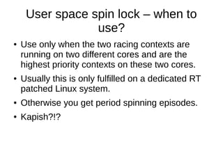 User space spin lock – when to
use?
● Use only when the two racing contexts are
running on two different cores and are the
highest priority contexts on these two cores.
● Usually this is only fulfilled on a dedicated RT
patched Linux system.
● Otherwise you get period spinning episodes.
● Kapish?!?
 