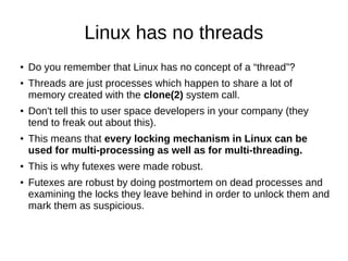 Linux has no threads
● Do you remember that Linux has no concept of a “thread”?
● Threads are just processes which happen to share a lot of
memory created with the clone(2) system call.
●
Don't tell this to user space developers in your company (they
tend to freak out about this).
●
This means that every locking mechanism in Linux can be
used for multi-processing as well as for multi-threading.
●
This is why futexes were made robust.
●
Futexes are robust by doing postmortem on dead processes and
examining the locks they leave behind in order to unlock them and
mark them as suspicious.
 