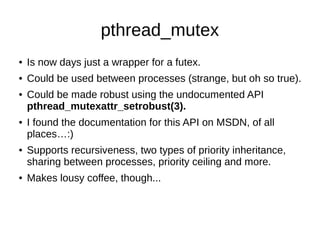 pthread_mutex
● Is now days just a wrapper for a futex.
● Could be used between processes (strange, but oh so true).
● Could be made robust using the undocumented API
pthread_mutexattr_setrobust(3).
● I found the documentation for this API on MSDN, of all
places…:)
● Supports recursiveness, two types of priority inheritance,
sharing between processes, priority ceiling and more.
● Makes lousy coffee, though...
 