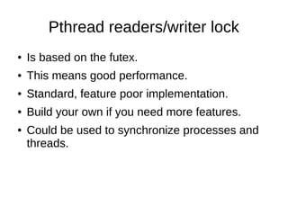 Pthread readers/writer lock
● Is based on the futex.
● This means good performance.
● Standard, feature poor implementation.
● Build your own if you need more features.
● Could be used to synchronize processes and
threads.
 