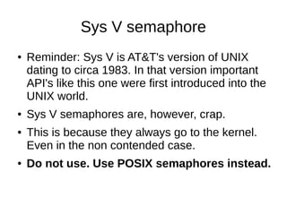 Sys V semaphore
● Reminder: Sys V is AT&T's version of UNIX
dating to circa 1983. In that version important
API's like this one were first introduced into the
UNIX world.
● Sys V semaphores are, however, crap.
● This is because they always go to the kernel.
Even in the non contended case.
● Do not use. Use POSIX semaphores instead.
 