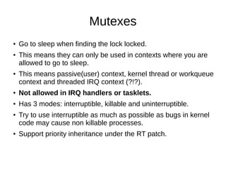 Mutexes
● Go to sleep when finding the lock locked.
● This means they can only be used in contexts where you are
allowed to go to sleep.
● This means passive(user) context, kernel thread or workqueue
context and threaded IRQ context (?!?).
● Not allowed in IRQ handlers or tasklets.
● Has 3 modes: interruptible, killable and uninterruptible.
● Try to use interruptible as much as possible as bugs in kernel
code may cause non killable processes.
● Support priority inheritance under the RT patch.
 