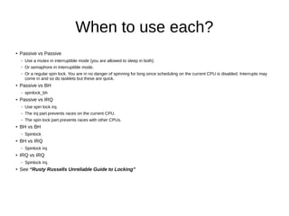 When to use each?
● Passive vs Passive
– Use a mutex in interruptible mode (you are allowed to sleep in both).
– Or semaphore in interruptible mode.
– Or a regular spin lock. You are in no danger of spinning for long since scheduling on the current CPU is disabled. Interrupts may
come in and so do tasklets but these are quick.
●
Passive vs BH
– spinlock_bh
● Passive vs IRQ
– Use spin lock irq.
– The irq part prevents races on the current CPU.
– The spin lock part prevents races with other CPUs.
● BH vs BH
– Spinlock
● BH vs IRQ
– Spinlock irq
● IRQ vs IRQ
– Spinlock irq.
● See “Rusty Russells Unreliable Guide to Locking”
 