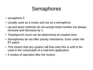 Semaphores
● semaphore.h
● Usually used as a mutex and not as a semaphore.
● Up and down methods do not accept ticket number but always
increase and decrease by 1.
● Ticket/permit count can be determined at creation time.
● Semaphores do not offer priority inheritance. Even under the
RT patch.
● This means that any system call that uses this is unfit to be
used in the critical path of a real time application.
● 3 modes of operation (like the mutex).
 