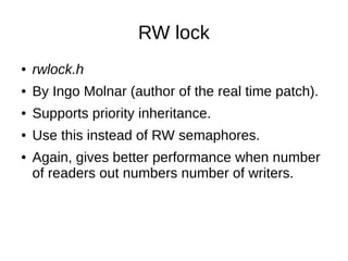 RW lock
● rwlock.h
● By Ingo Molnar (author of the real time patch).
● Supports priority inheritance.
● Use this instead of RW semaphores.
● Again, gives better performance when number
of readers out numbers number of writers.
 