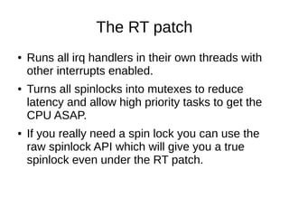 The RT patch
● Runs all irq handlers in their own threads with
other interrupts enabled.
● Turns all spinlocks into mutexes to reduce
latency and allow high priority tasks to get the
CPU ASAP.
● If you really need a spin lock you can use the
raw spinlock API which will give you a true
spinlock even under the RT patch.
 