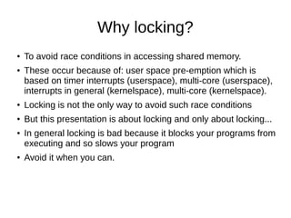 Why locking?
● To avoid race conditions in accessing shared memory.
● These occur because of: user space pre-emption which is
based on timer interrupts (userspace), multi-core (userspace),
interrupts in general (kernelspace), multi-core (kernelspace).
● Locking is not the only way to avoid such race conditions
● But this presentation is about locking and only about locking...
● In general locking is bad because it blocks your programs from
executing and so slows your program
● Avoid it when you can.
 