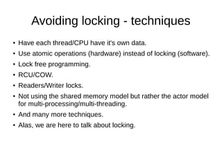 Avoiding locking - techniques
● Have each thread/CPU have it's own data.
● Use atomic operations (hardware) instead of locking (software).
● Lock free programming.
● RCU/COW.
● Readers/Writer locks.
● Not using the shared memory model but rather the actor model
for multi-processing/multi-threading.
● And many more techniques.
● Alas, we are here to talk about locking.
 