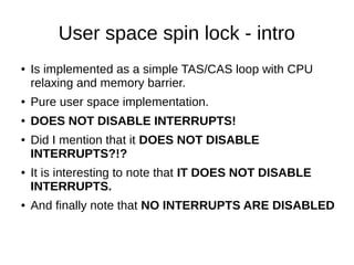 User space spin lock - intro
● Is implemented as a simple TAS/CAS loop with CPU
relaxing and memory barrier.
● Pure user space implementation.
● DOES NOT DISABLE INTERRUPTS!
● Did I mention that it DOES NOT DISABLE
INTERRUPTS?!?
● It is interesting to note that IT DOES NOT DISABLE
INTERRUPTS.
● And finally note that NO INTERRUPTS ARE DISABLED
 