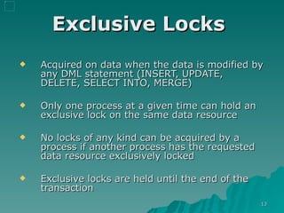 Exclusive Locks   Acquired on data when the data is modified by any DML statement (INSERT, UPDATE, DELETE, SELECT INTO, MERGE)  Only one process at a given time can hold an exclusive lock on the same data resource No locks of any kind can be acquired by a process if another process has the requested data resource exclusively locked Exclusive locks are held until the end of the transaction 