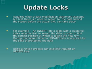 Update Locks   Acquired when a data modification statement executes but first there is a need to search for the data behind the scenes before the actual DML can take place For example -  An INSERT into a table with a clustered index requires first to search the data in order to find the correct position at which to locate the new row. During that search time an UPDATE locks is acquired for the sake of protecting the data Using a hints a process can explicitly request an UPDATE lock 