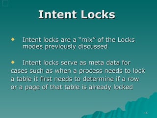 Intent Locks  Intent locks are a “mix” of the Locks modes previously discussed Intent locks serve as meta data for  cases such as when a process needs to lock  a table it first needs to determine if a row  or a page of that table is already locked  
